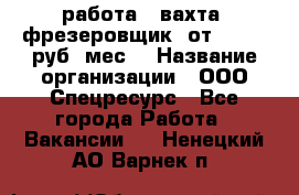 работа . вахта. фрезеровщик. от 50 000 руб./мес. › Название организации ­ ООО Спецресурс - Все города Работа » Вакансии   . Ненецкий АО,Варнек п.